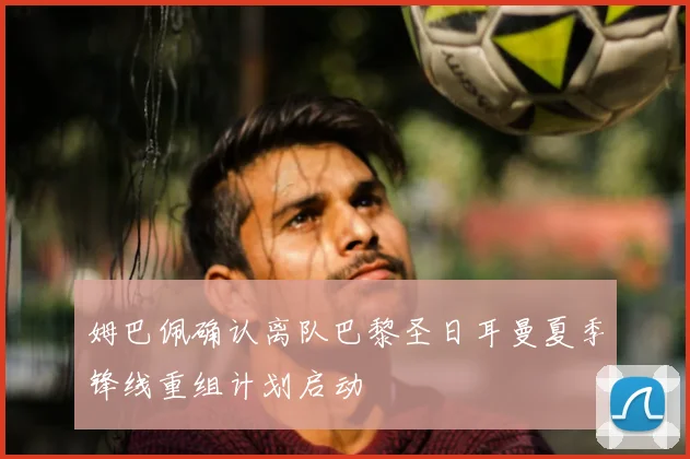 姆巴佩确认离队巴黎圣日耳曼夏季锋线重组计划启动
