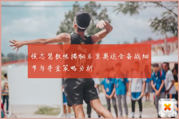 侯志慧教练揭秘东京奥运会备战细节与夺金策略分析