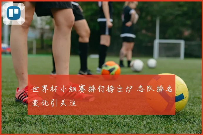 世界杯小组赛排行榜出炉 各队排名变化引关注