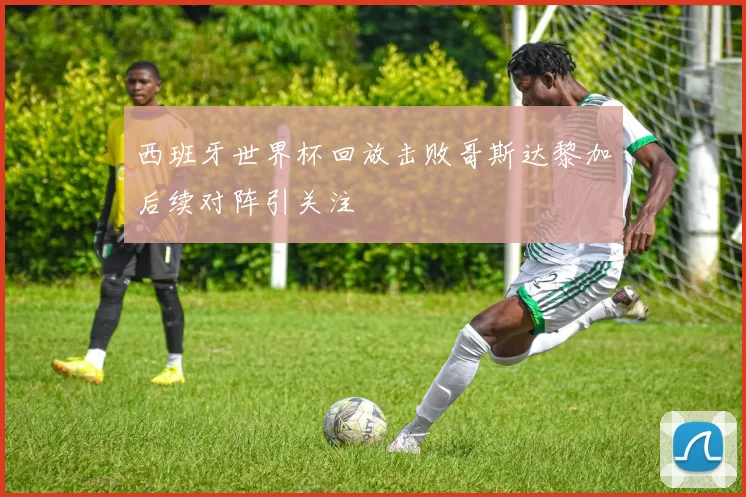 西班牙世界杯回放击败哥斯达黎加后续对阵引关注