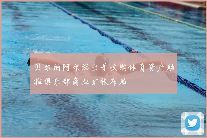 贝尔纳阿尔诺出手收购体育资产助推俱乐部商业扩张布局