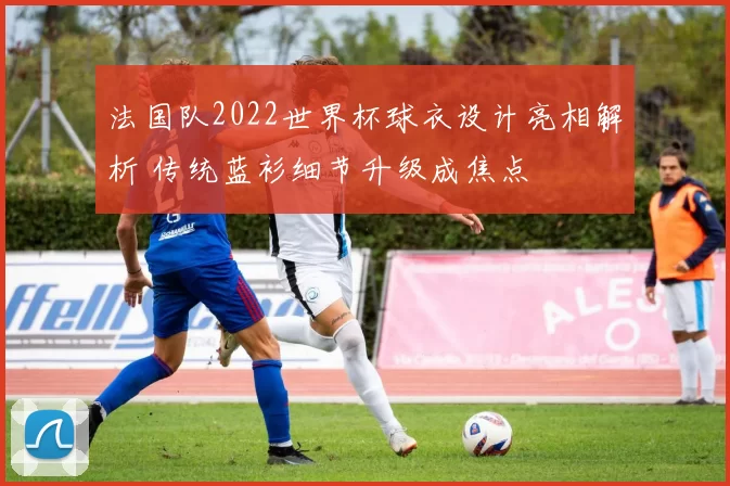 法国队2022世界杯球衣设计亮相解析 传统蓝衫细节升级成焦点