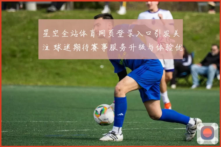 星空全站体育网页登录入口引发关注 球迷期待赛事服务升级与体验优化