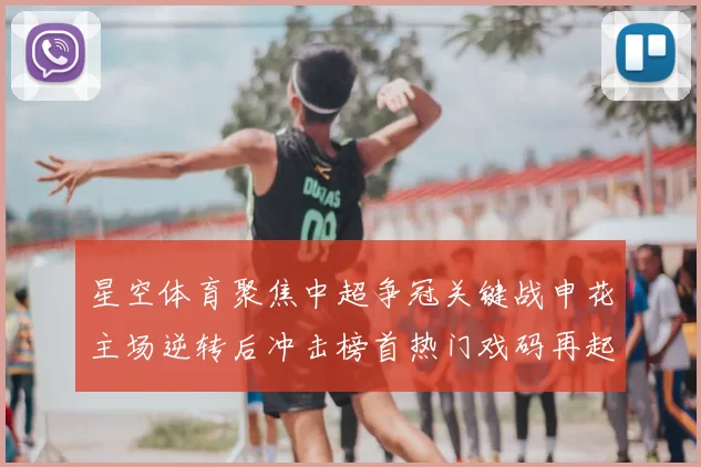 星空体育聚焦中超争冠关键战申花主场逆转后冲击榜首热门戏码再起