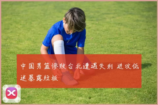 中国男篮惨败台北遭遇失利 进攻低迷暴露短板