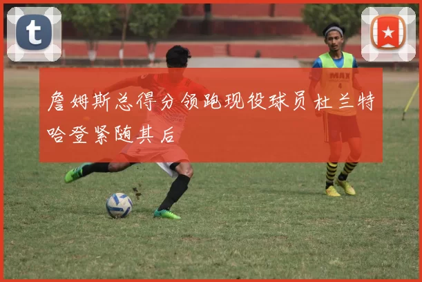 詹姆斯总得分领跑现役球员杜兰特哈登紧随其后