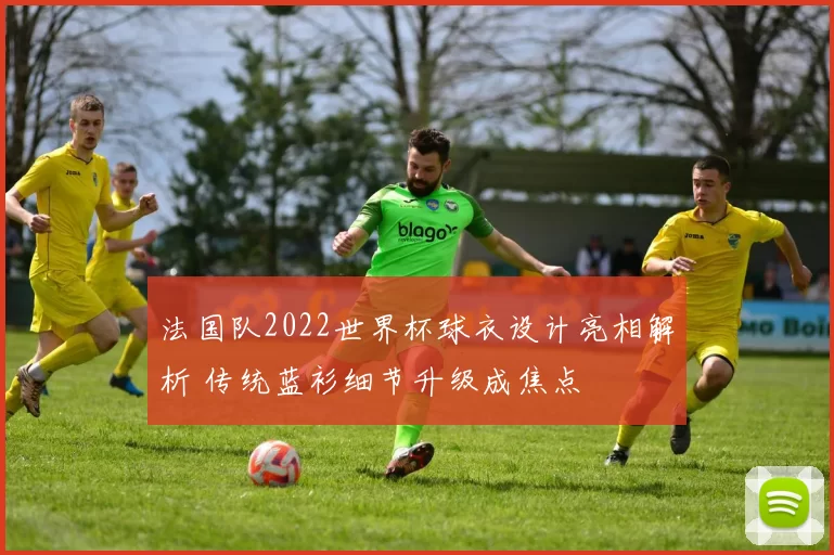 法国队2022世界杯球衣设计亮相解析 传统蓝衫细节升级成焦点