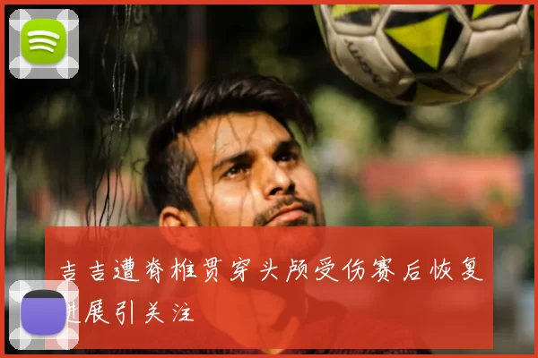 吉吉遭脊椎贯穿头颅受伤赛后恢复进展引关注