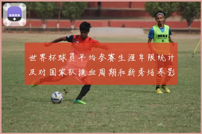 世界杯球员平均参赛生涯年限统计及对国家队换血周期和新秀培养影响