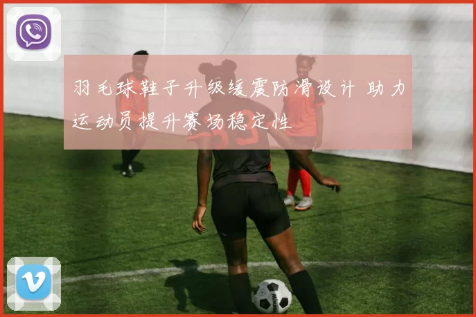 羽毛球鞋子升级缓震防滑设计 助力运动员提升赛场稳定性