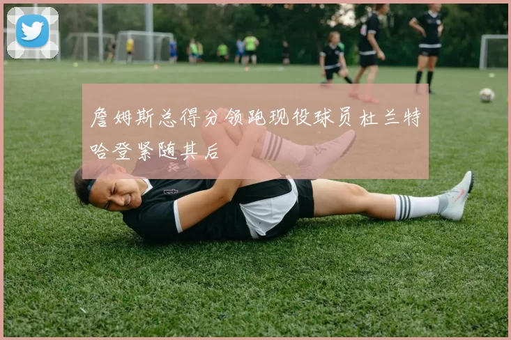 詹姆斯总得分领跑现役球员杜兰特哈登紧随其后