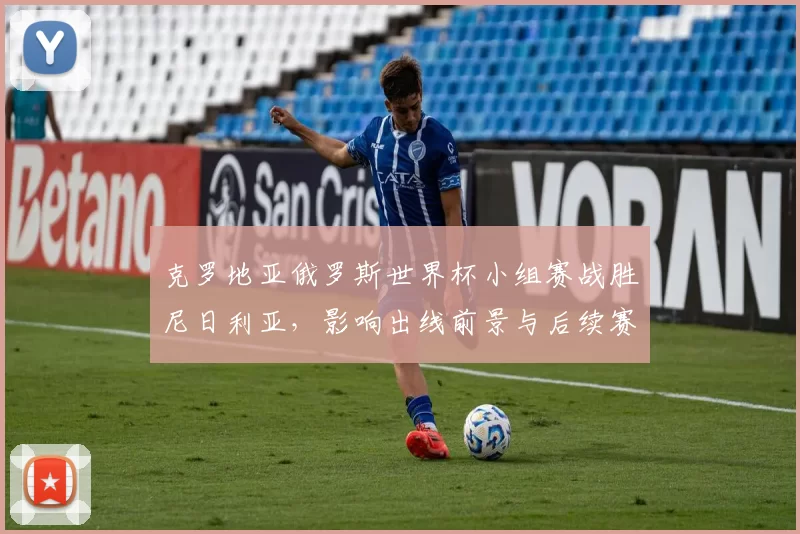 克罗地亚俄罗斯世界杯小组赛战胜尼日利亚，影响出线前景与后续赛程看点