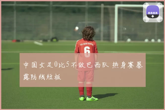 中国女足0比5不敌巴西队 热身赛暴露防线短板