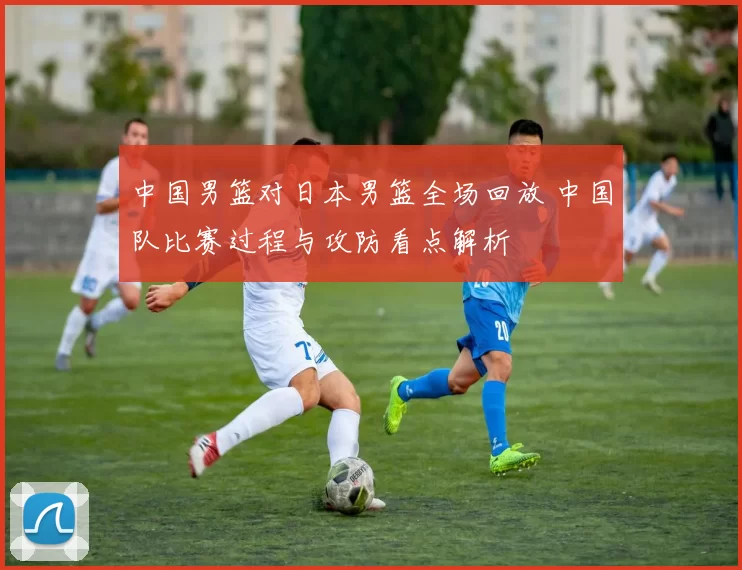 中国男篮对日本男篮全场回放 中国队比赛过程与攻防看点解析