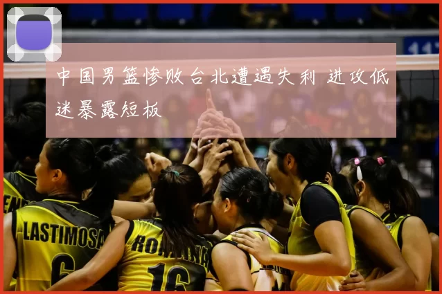 中国男篮惨败台北遭遇失利 进攻低迷暴露短板