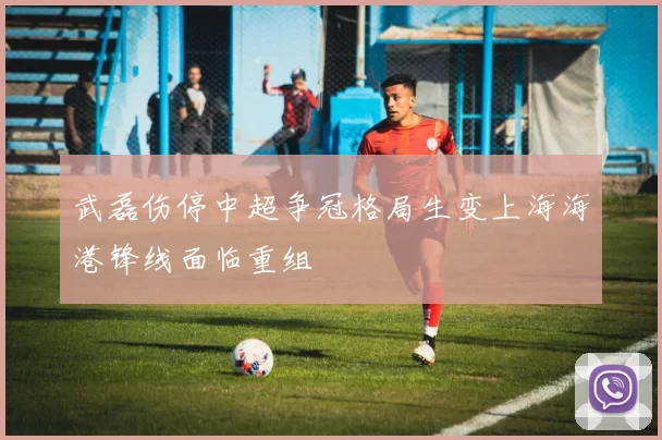 武磊伤停中超争冠格局生变上海海港锋线面临重组