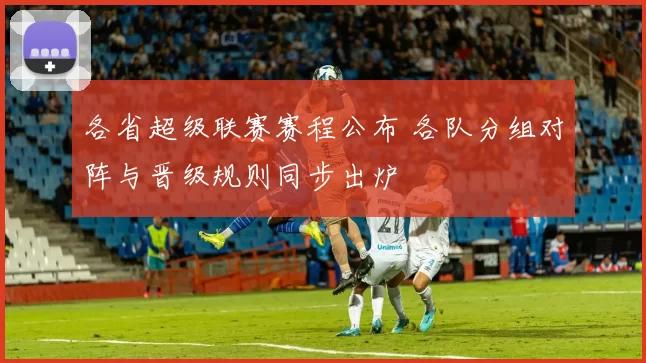 各省超级联赛赛程公布 各队分组对阵与晋级规则同步出炉