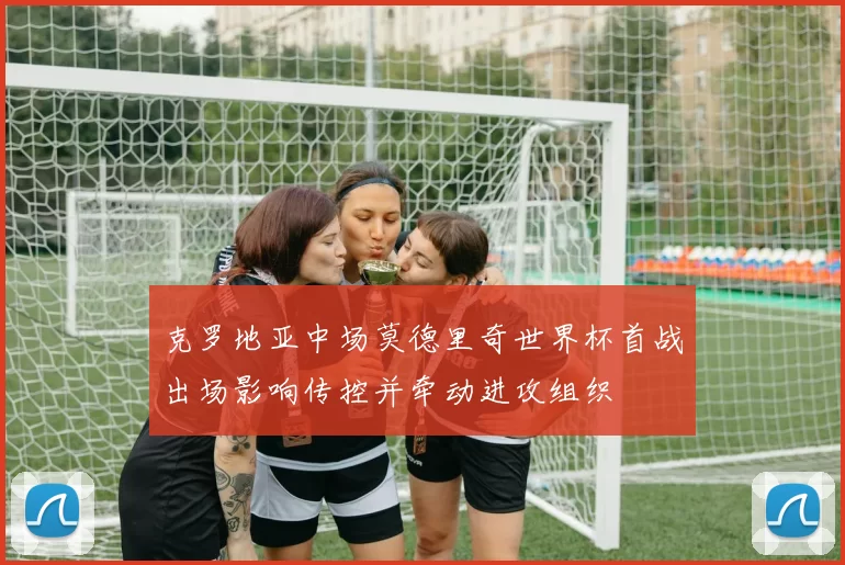 克罗地亚中场莫德里奇世界杯首战出场影响传控并牵动进攻组织