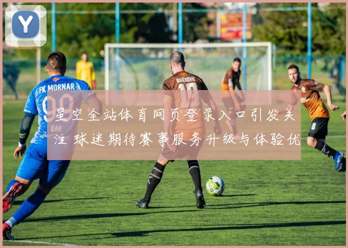 星空全站体育网页登录入口引发关注 球迷期待赛事服务升级与体验优化