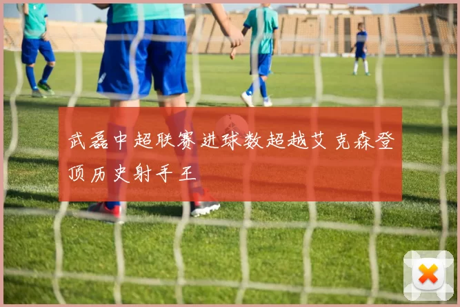 武磊中超联赛进球数超越艾克森登顶历史射手王