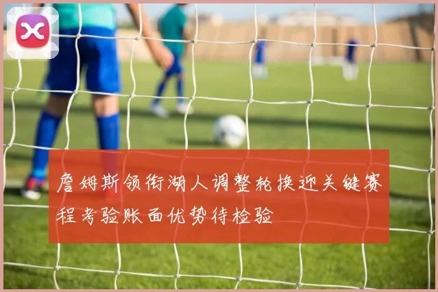 詹姆斯领衔湖人调整轮换迎关键赛程考验账面优势待检验