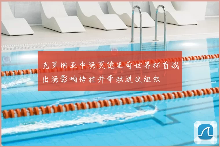 克罗地亚中场莫德里奇世界杯首战出场影响传控并牵动进攻组织