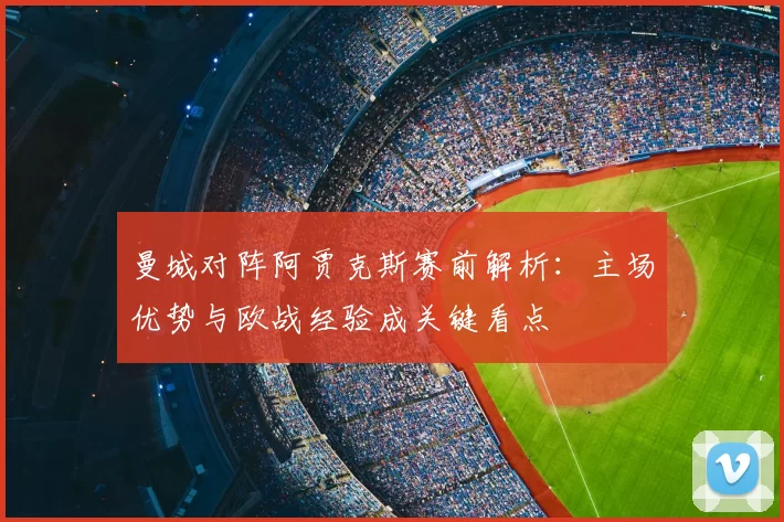 曼城对阵阿贾克斯赛前解析：主场优势与欧战经验成关键看点