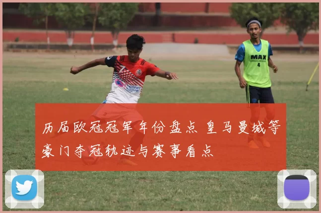 历届欧冠冠军年份盘点 皇马曼城等豪门夺冠轨迹与赛事看点
