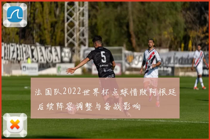 法国队2022世界杯点球惜败阿根廷 后续阵容调整与备战影响