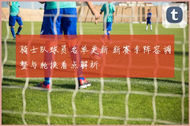 骑士队球员名单更新 新赛季阵容调整与轮换看点解析