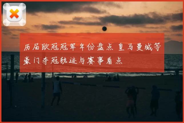 历届欧冠冠军年份盘点 皇马曼城等豪门夺冠轨迹与赛事看点