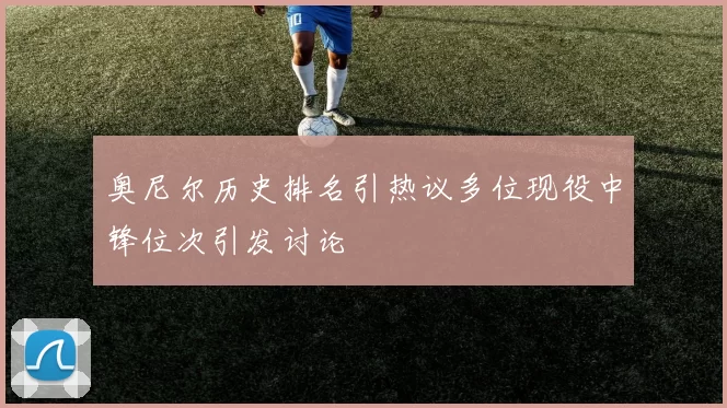 奥尼尔历史排名引热议多位现役中锋位次引发讨论