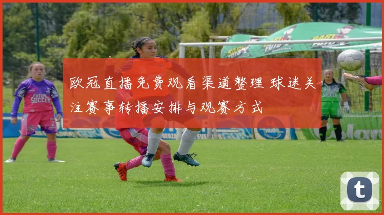 欧冠直播免费观看渠道整理 球迷关注赛事转播安排与观赛方式