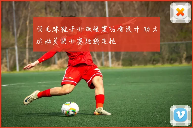 羽毛球鞋子升级缓震防滑设计 助力运动员提升赛场稳定性