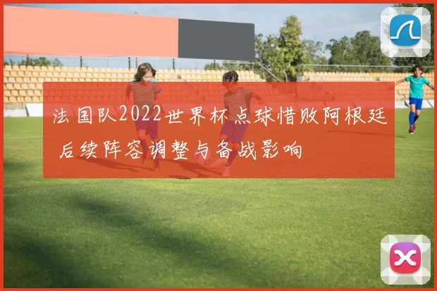 法国队2022世界杯点球惜败阿根廷 后续阵容调整与备战影响