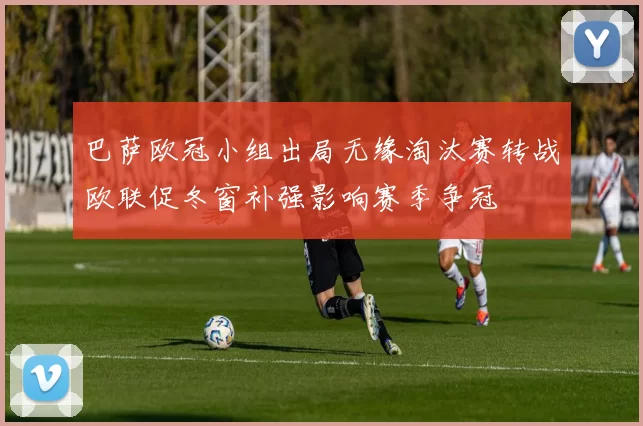 巴萨欧冠小组出局无缘淘汰赛转战欧联促冬窗补强影响赛季争冠