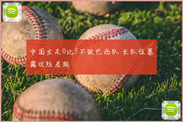 中国女足0比5不敌巴西队 长队伍暴露攻防差距