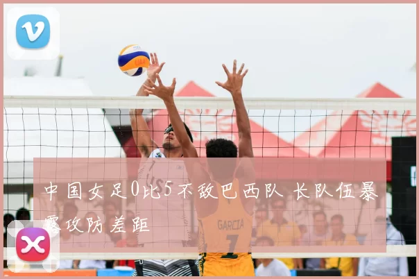 中国女足0比5不敌巴西队 长队伍暴露攻防差距