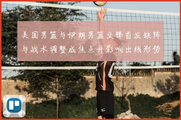 美国男篮与伊朗男篮交锋首发缺阵与战术调整成焦点并影响出线形势