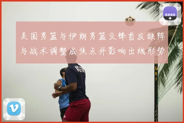 美国男篮与伊朗男篮交锋首发缺阵与战术调整成焦点并影响出线形势