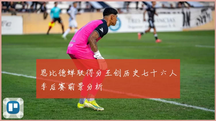 恩比德蝉联得分王创历史七十六人季后赛前景分析