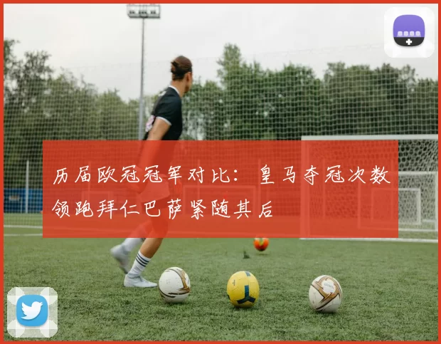 历届欧冠冠军对比：皇马夺冠次数领跑拜仁巴萨紧随其后