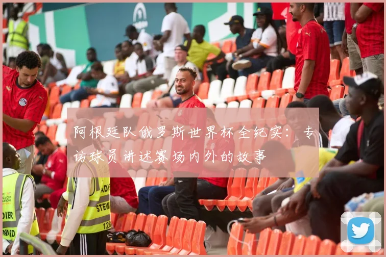 阿根廷队俄罗斯世界杯全纪实：专访球员讲述赛场内外的故事